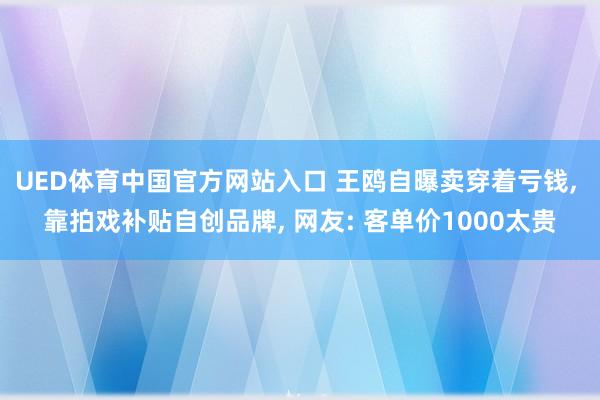 UED体育中国官方网站入口 王鸥自曝卖穿着亏钱， 靠拍戏补贴自创品牌， 网友: 客单价1000太贵