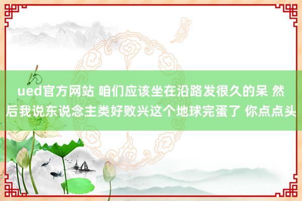 ued官方网站 咱们应该坐在沿路发很久的呆 然后我说东说念主类好败兴这个地球完蛋了 你点点头