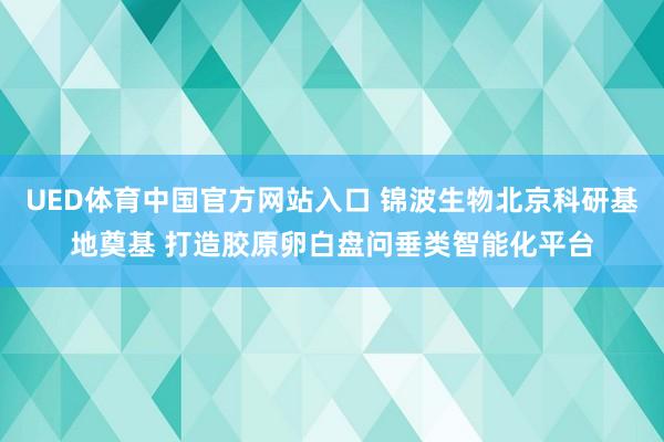 UED体育中国官方网站入口 锦波生物北京科研基地奠基 打造胶原卵白盘问垂类智能化平台