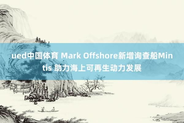 ued中国体育 Mark Offshore新增询查船Mintis 助力海上可再生动力发展