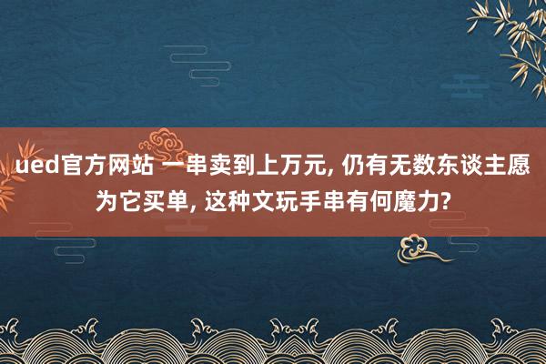 ued官方网站 一串卖到上万元， 仍有无数东谈主愿为它买单， 这种文玩手串有何魔力?