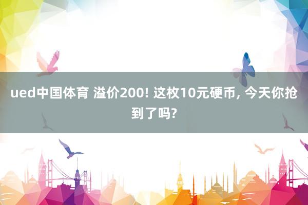 ued中国体育 溢价200! 这枚10元硬币， 今天你抢到了吗?