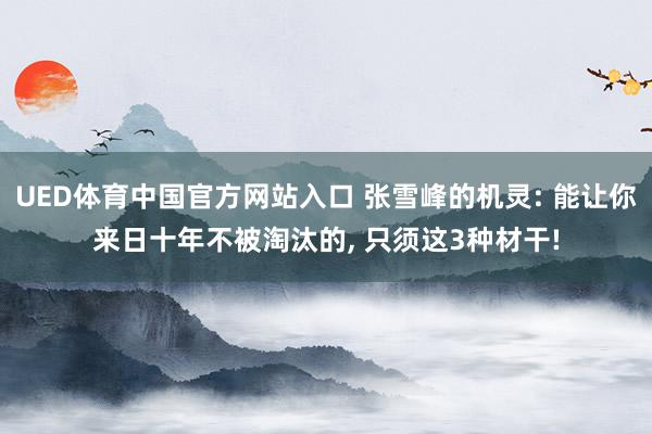 UED体育中国官方网站入口 张雪峰的机灵: 能让你来日十年不被淘汰的， 只须这3种材干!