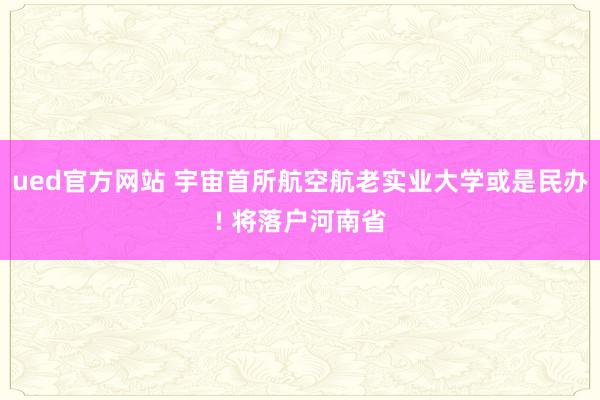 ued官方网站 宇宙首所航空航老实业大学或是民办! 将落户河南省