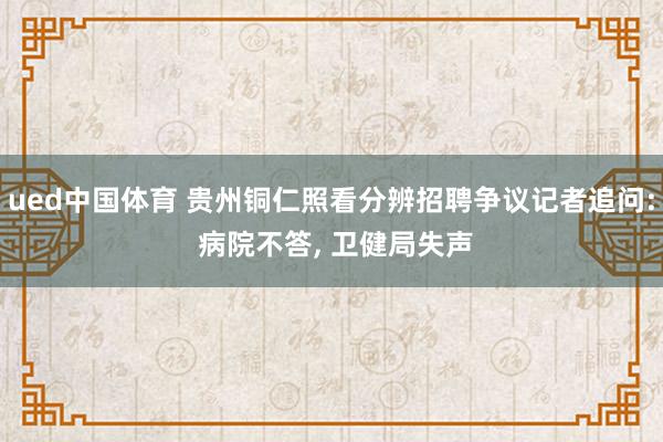 ued中国体育 贵州铜仁照看分辨招聘争议记者追问: 病院不答， 卫健局失声