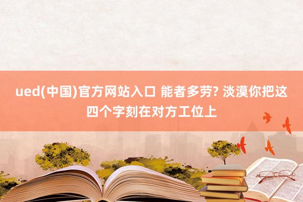 ued(中国)官方网站入口 能者多劳? 淡漠你把这四个字刻在对方工位上