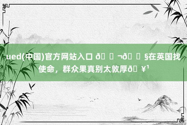 ued(中国)官方网站入口 🇬🇧在英国找使命，群众果真别太敦厚🥹
