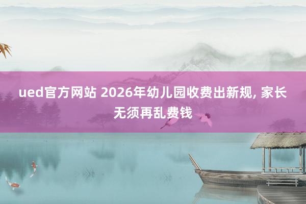ued官方网站 2026年幼儿园收费出新规， 家长无须再乱费钱