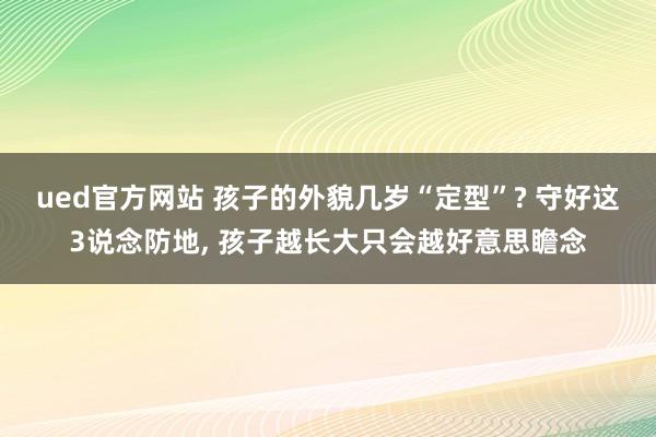 ued官方网站 孩子的外貌几岁“定型”? 守好这3说念防地， 孩子越长大只会越好意思瞻念