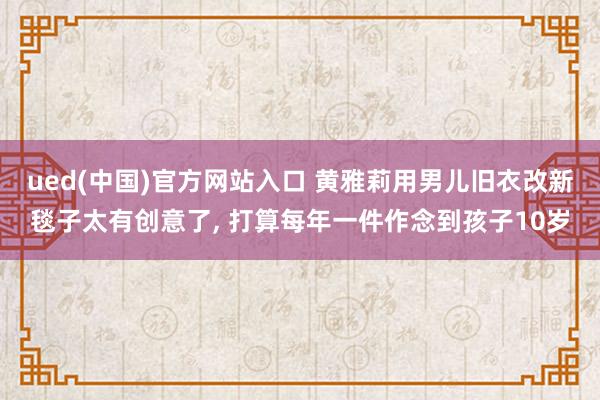 ued(中国)官方网站入口 黄雅莉用男儿旧衣改新毯子太有创意了， 打算每年一件作念到孩子10岁
