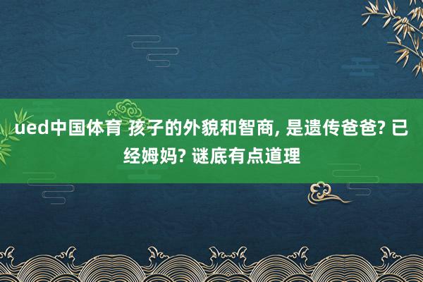 ued中国体育 孩子的外貌和智商， 是遗传爸爸? 已经姆妈? 谜底有点道理