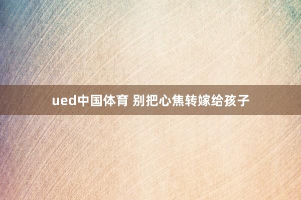 ued中国体育 别把心焦转嫁给孩子
