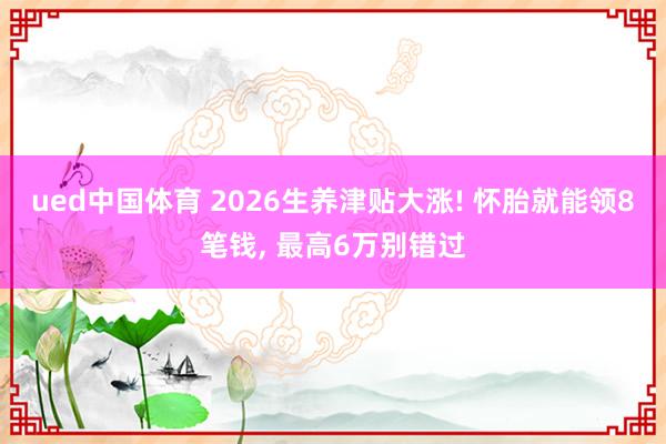 ued中国体育 2026生养津贴大涨! 怀胎就能领8笔钱， 最高6万别错过