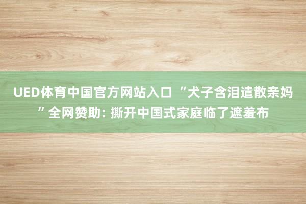 UED体育中国官方网站入口 “犬子含泪遣散亲妈”全网赞助: 撕开中国式家庭临了遮羞布