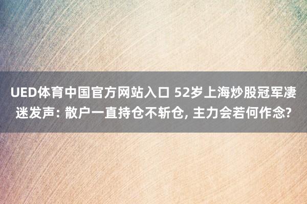 UED体育中国官方网站入口 52岁上海炒股冠军凄迷发声: 散户一直持仓不斩仓， 主力会若何作念?