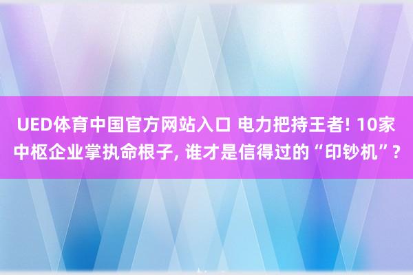 UED体育中国官方网站入口 电力把持王者! 10家中枢企业掌执命根子， 谁才是信得过的“印钞机”?