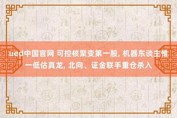 ued中国官网 可控核聚变第一股， 机器东谈主惟一低估真龙， 北向、证金联手重仓杀入