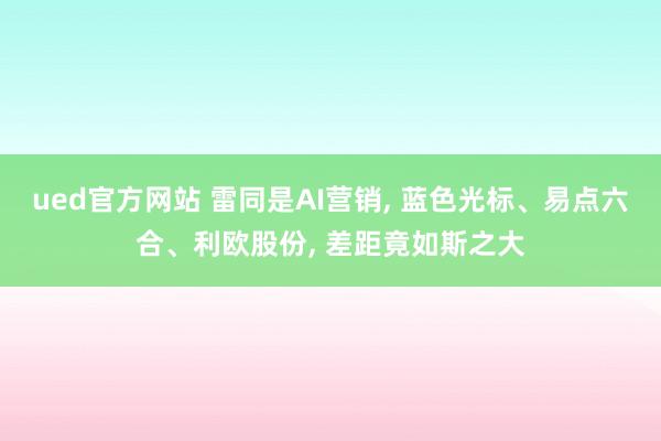 ued官方网站 雷同是AI营销， 蓝色光标、易点六合、利欧股份， 差距竟如斯之大