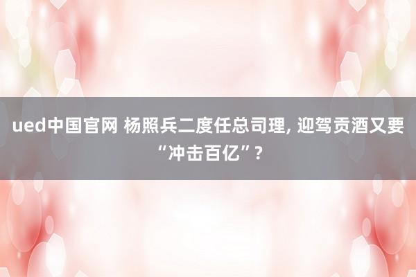 ued中国官网 杨照兵二度任总司理， 迎驾贡酒又要“冲击百亿”?