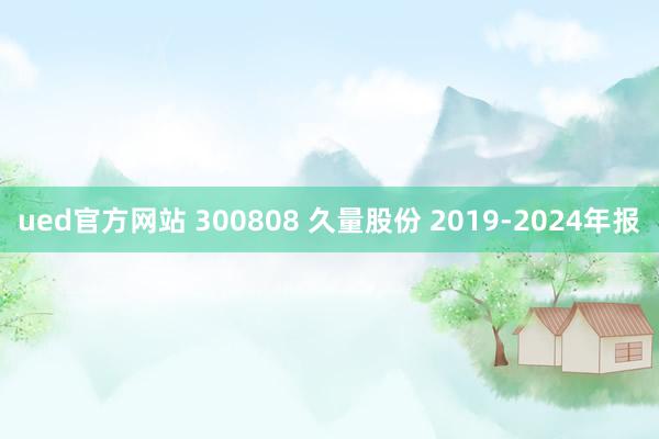 ued官方网站 300808 久量股份 2019-2024年报