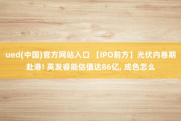 ued(中国)官方网站入口 【IPO前方】光伏内卷期赴港! 英发睿能估值达86亿， 成色怎么