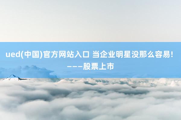 ued(中国)官方网站入口 当企业明星没那么容易! ———股票上市