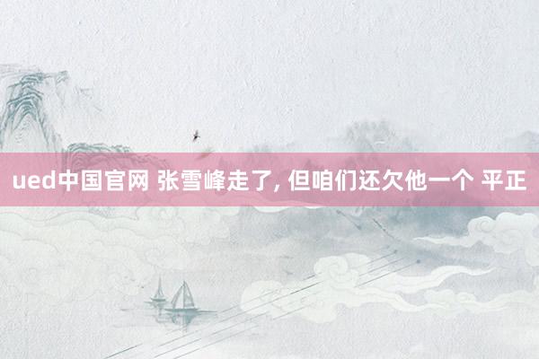 ued中国官网 张雪峰走了， 但咱们还欠他一个 平正