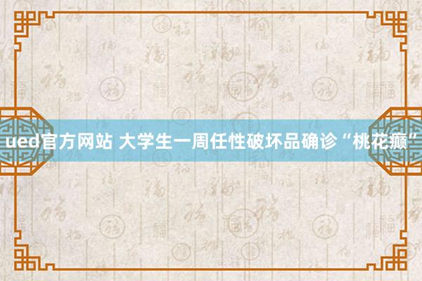 ued官方网站 大学生一周任性破坏品确诊“桃花癫”