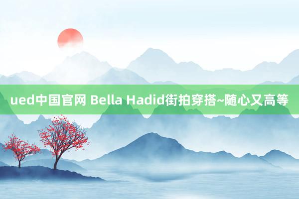 ued中国官网 Bella Hadid街拍穿搭~随心又高等