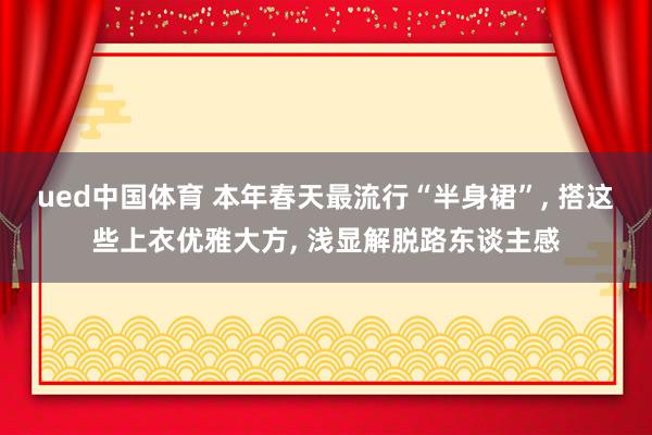 ued中国体育 本年春天最流行“半身裙”， 搭这些上衣优雅大方， 浅显解脱路东谈主感