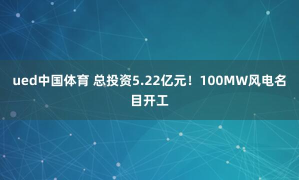 ued中国体育 总投资5.22亿元！100MW风电名目开工