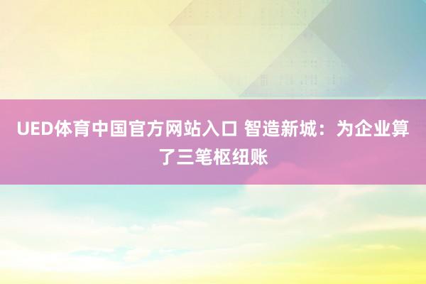 UED体育中国官方网站入口 智造新城：为企业算了三笔枢纽账
