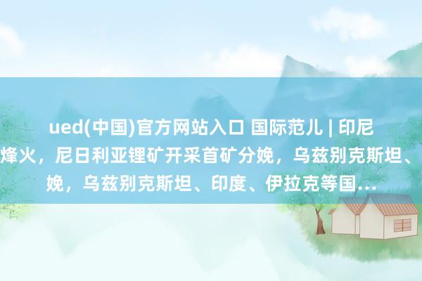 ued(中国)官方网站入口 国际范儿 | 印尼浮法玻璃生产线胜利烽火，尼日利亚锂矿开采首矿分娩，乌兹别克斯坦、印度、伊拉克等国…
