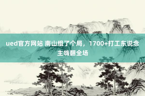ued官方网站 南山组了个局，1700+打工东说念主嗨翻全场