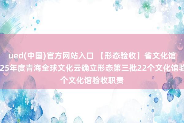 ued(中国)官方网站入口 【形态验收】省文化馆完成2025年度青海全球文化云确立形态第三批22个文化馆验收职责