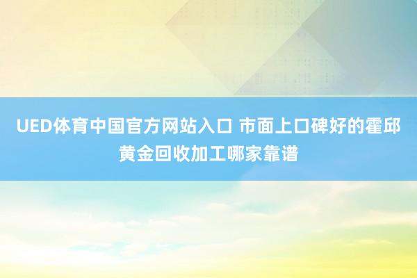 UED体育中国官方网站入口 市面上口碑好的霍邱黄金回收加工哪家靠谱