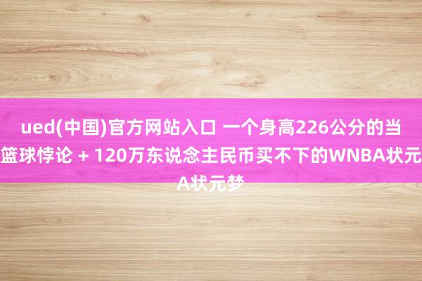 ued(中国)官方网站入口 一个身高226公分的当代篮球悖论 + 120万东说念主民币买不下的WNBA状元梦