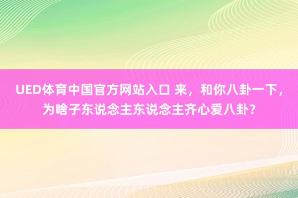 UED体育中国官方网站入口 来，和你八卦一下，为啥子东说念主东说念主齐心爱八卦？
