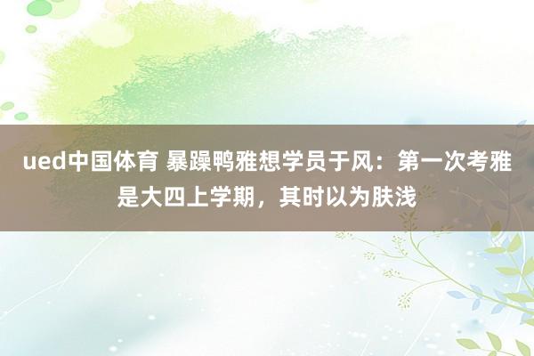 ued中国体育 暴躁鸭雅想学员于风：第一次考雅是大四上学期，其时以为肤浅