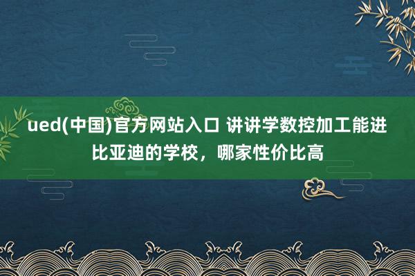 ued(中国)官方网站入口 讲讲学数控加工能进比亚迪的学校，哪家性价比高