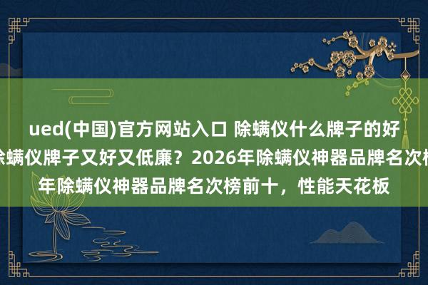 ued(中国)官方网站入口 除螨仪什么牌子的好用吸的透顶？什么除螨仪牌子又好又低廉？2026年除螨仪神器品牌名次榜前十，性能天花板
