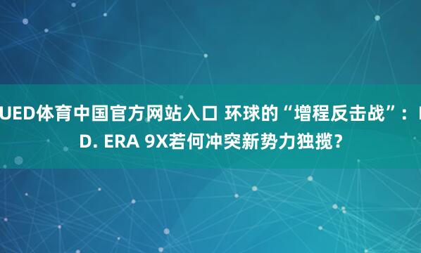 UED体育中国官方网站入口 环球的“增程反击战”：ID. ERA 9X若何冲突新势力独揽？