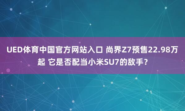 UED体育中国官方网站入口 尚界Z7预售22.98万起 它是否配当小米SU7的敌手？