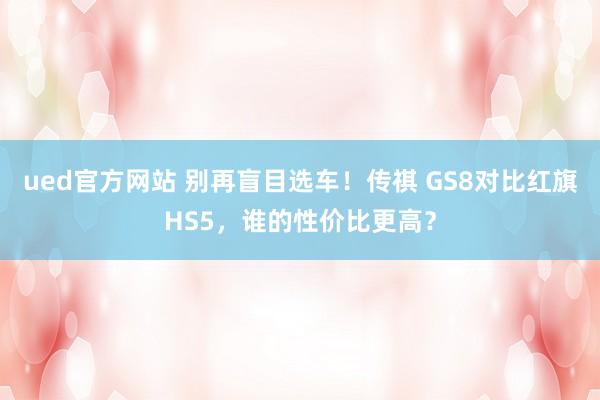ued官方网站 别再盲目选车！传祺 GS8对比红旗HS5，谁的性价比更高？