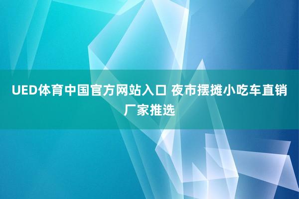UED体育中国官方网站入口 夜市摆摊小吃车直销厂家推选