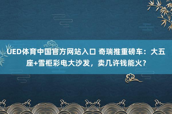 UED体育中国官方网站入口 奇瑞推重磅车：大五座+雪柜彩电大沙发，卖几许钱能火？
