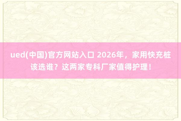 ued(中国)官方网站入口 2026年，家用快充桩该选谁？这两家专科厂家值得护理！
