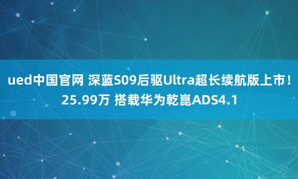 ued中国官网 深蓝S09后驱Ultra超长续航版上市！25.99万 搭载华为乾崑ADS4.1