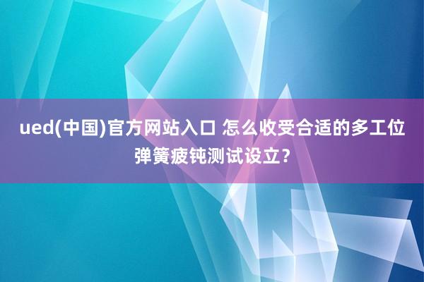 ued(中国)官方网站入口 怎么收受合适的多工位弹簧疲钝测试设立？