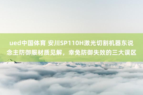 ued中国体育 安川SP110H激光切割机器东说念主防御服材质见解，幸免防御失效的三大误区